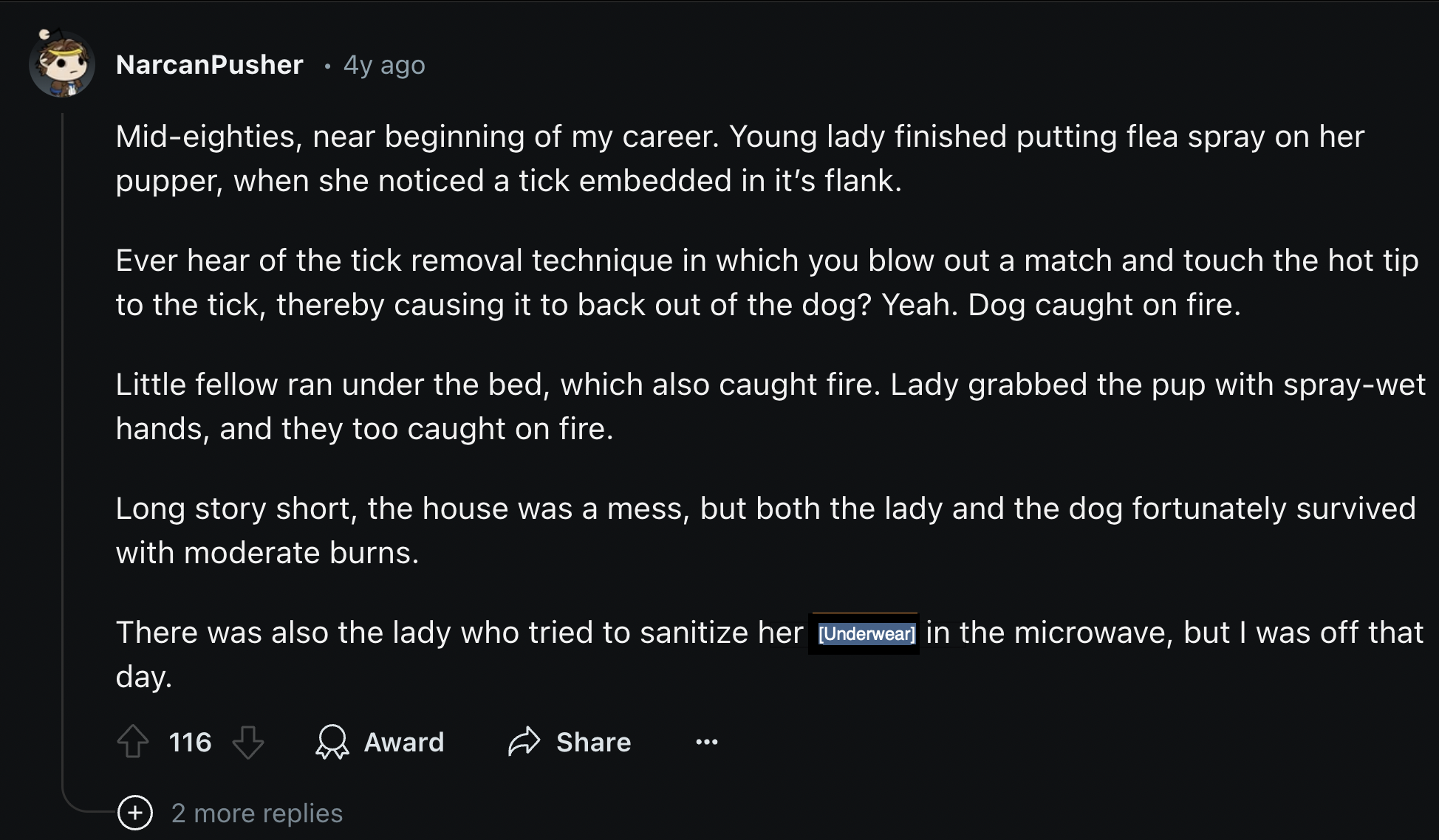 Business - NarcanPusher 4y ago Mideighties, near beginning of my career. Young lady finished putting flea spray on her pupper, when she noticed a tick embedded in it's flank. Ever hear of the tick removal technique in which you blow out a match and touch 